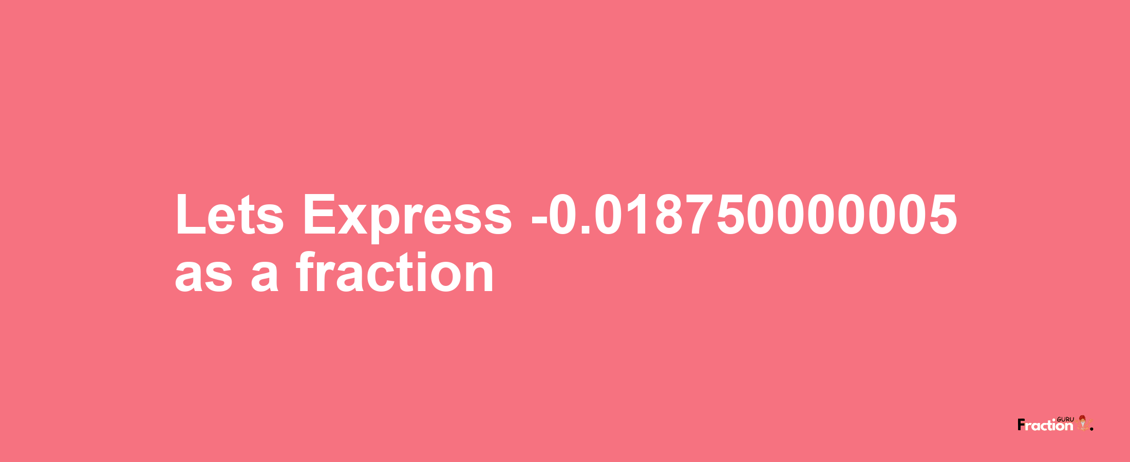 Lets Express -0.018750000005 as afraction